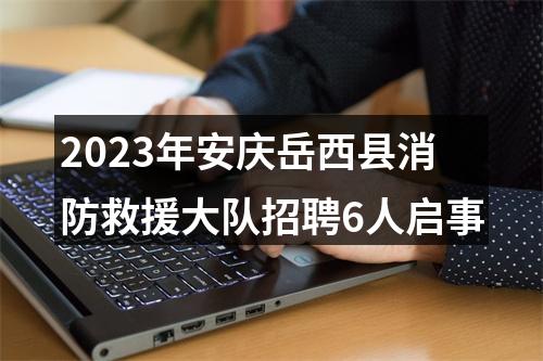 2023年安庆岳西县消防救援大队招聘6人启事 图片